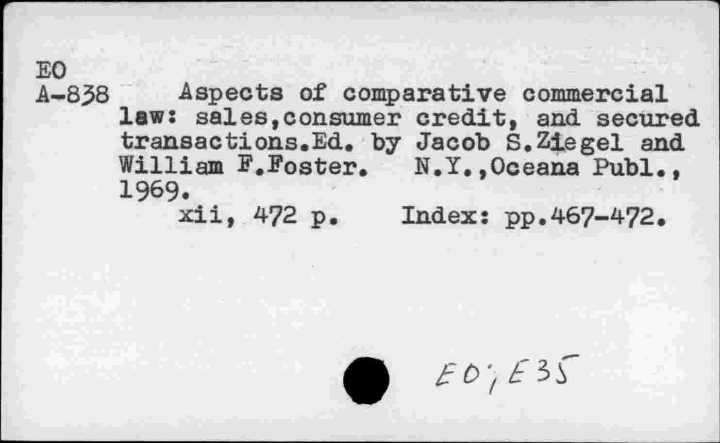 ﻿EO
A-8^8 Aspects of comparative commercial law: sales,consumer credit, and secured transactions.Ed. by Jacob S.Ziegel and William F.Foster. N.Y.,Oceana Publ., 1969.
xii, 472 p. Index: pp.467-472.